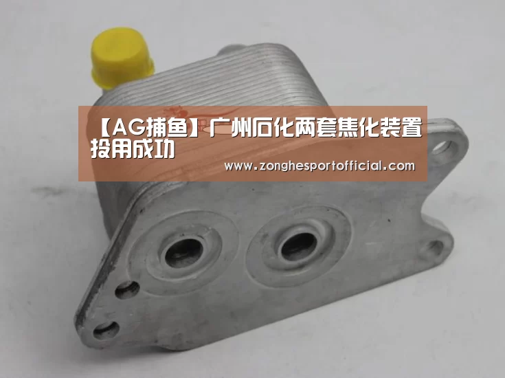 【AG捕鱼】广州石化两套焦化装置投用成功(图1) AG捕鱼